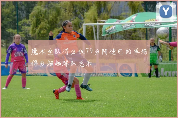 魔术全队得分仅79分阿德巴约单场得分超越球队总和