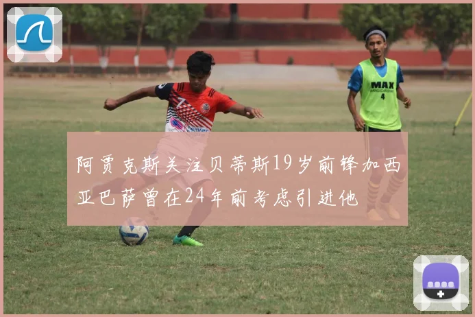 阿贾克斯关注贝蒂斯19岁前锋加西亚巴萨曾在24年前考虑引进他