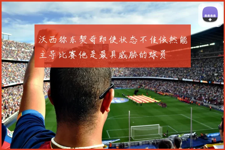 沃西称东契奇即使状态不佳依然能主导比赛他是最具威胁的球员
