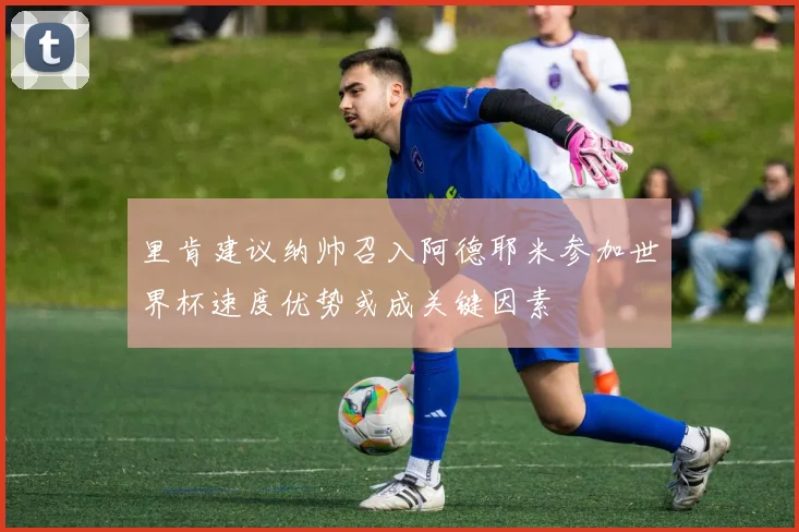 里肯建议纳帅召入阿德耶米参加世界杯速度优势或成关键因素