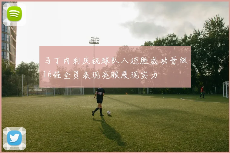 马丁内利庆祝球队八连胜成功晋级16强全员表现亮眼展现实力