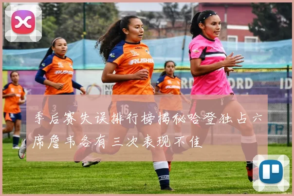 季后赛失误排行榜揭秘哈登独占六席詹韦各有三次表现不佳