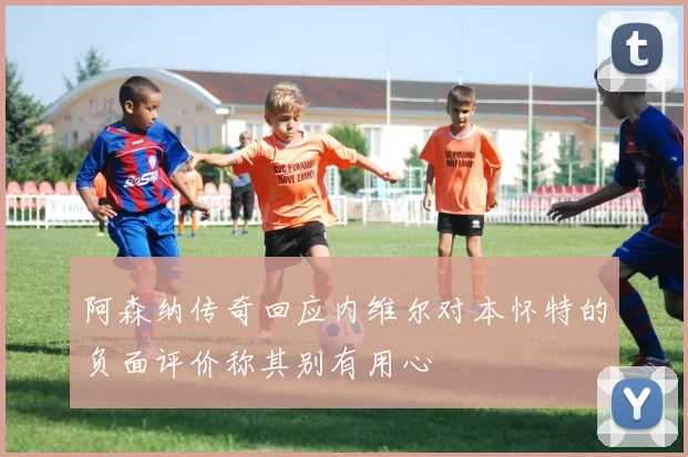 阿森纳传奇回应内维尔对本怀特的负面评价称其别有用心