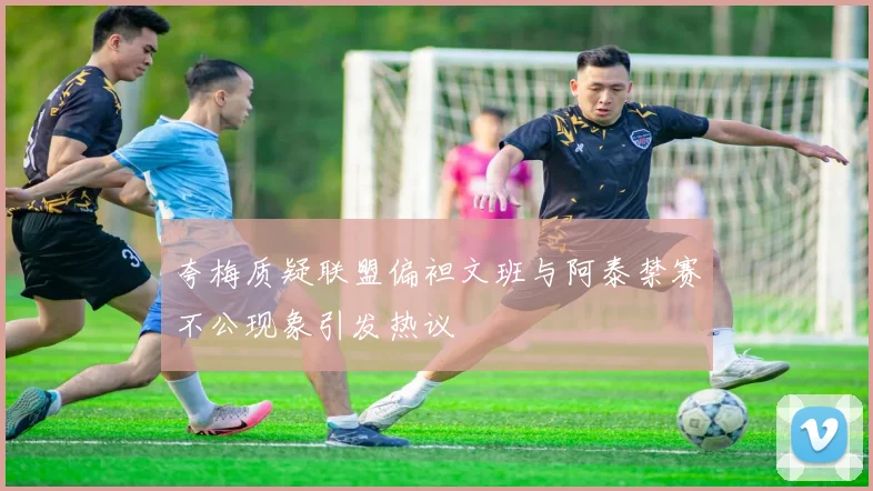夸梅质疑联盟偏袒文班与阿泰禁赛不公现象引发热议