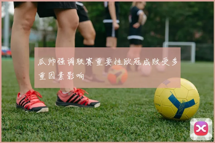 瓜帅强调联赛重要性欧冠成败受多重因素影响