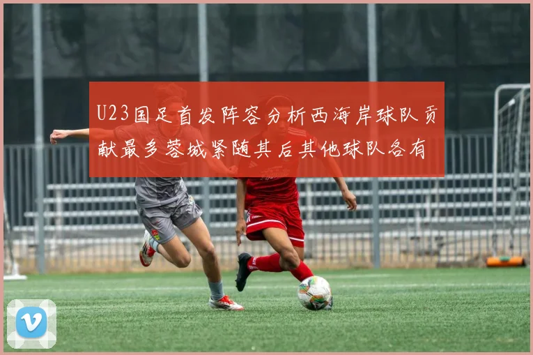 U23国足首发阵容分析西海岸球队贡献最多蓉城紧随其后其他球队各有代表
