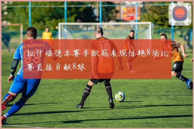 拉什福德本赛季欧冠表现惊艳8场比赛直接贡献8球