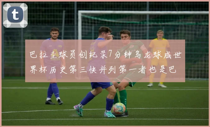 巴拉圭球员创纪录7分钟乌龙球成世界杯历史第三快并列第一者也是巴拉圭人