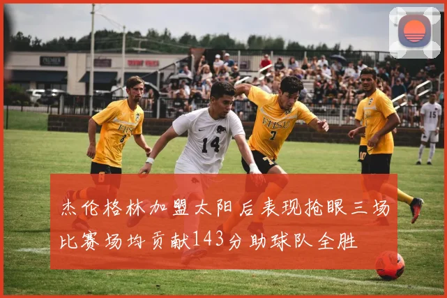 杰伦格林加盟太阳后表现抢眼三场比赛场均贡献143分助球队全胜