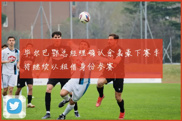 毕尔巴鄂总经理确认余嘉豪下赛季将继续以租借身份参赛