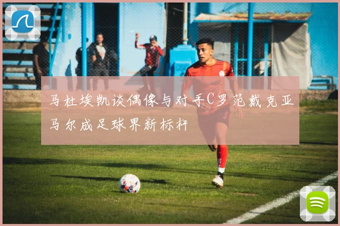 马杜埃凯谈偶像与对手C罗范戴克亚马尔成足球界新标杆