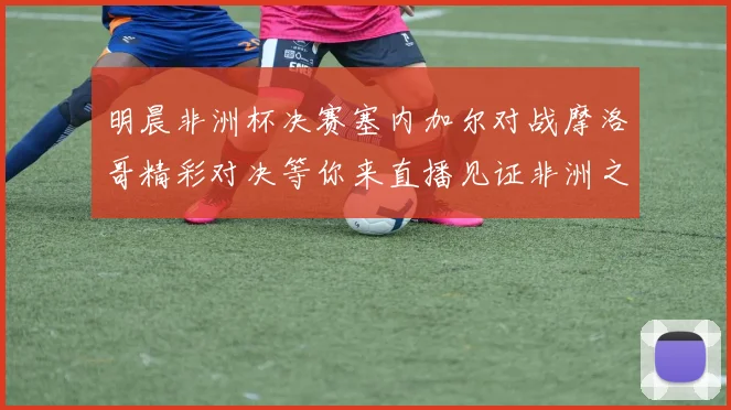 明晨非洲杯决赛塞内加尔对战摩洛哥精彩对决等你来直播见证非洲之王的诞生