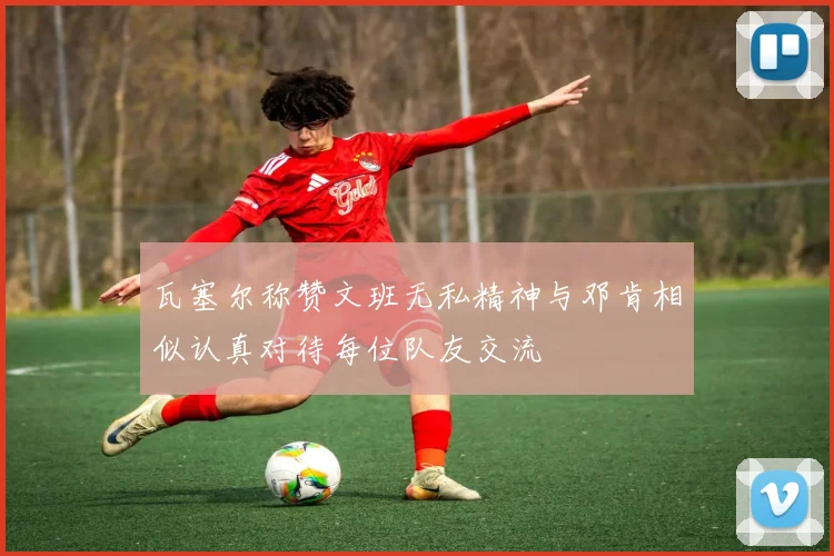 瓦塞尔称赞文班无私精神与邓肯相似认真对待每位队友交流