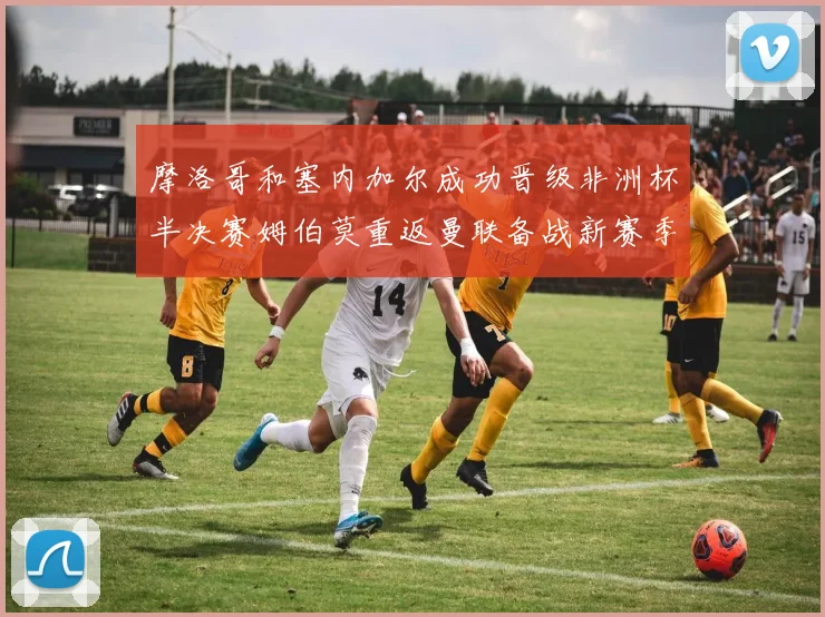 摩洛哥和塞内加尔成功晋级非洲杯半决赛姆伯莫重返曼联备战新赛季