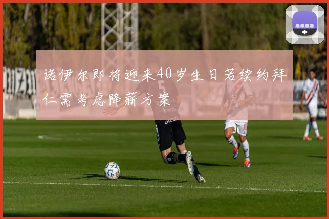 诺伊尔即将迎来40岁生日若续约拜仁需考虑降薪方案