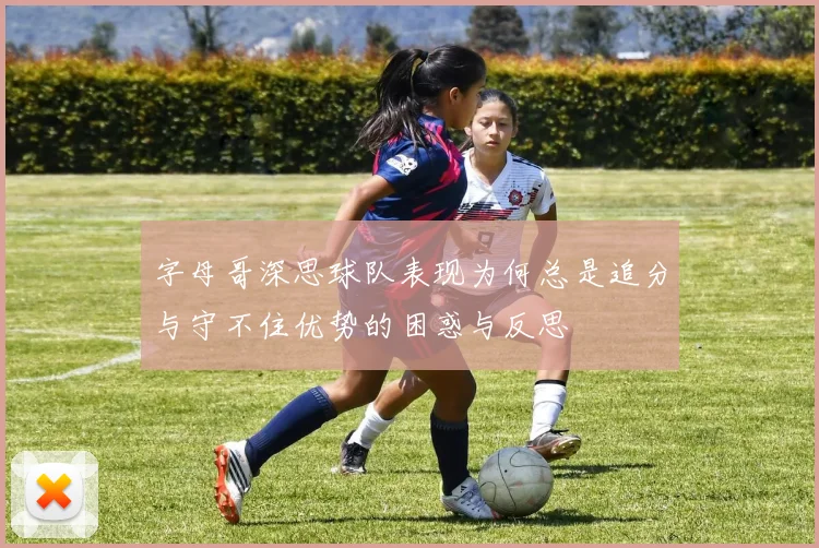 字母哥深思球队表现为何总是追分与守不住优势的困惑与反思